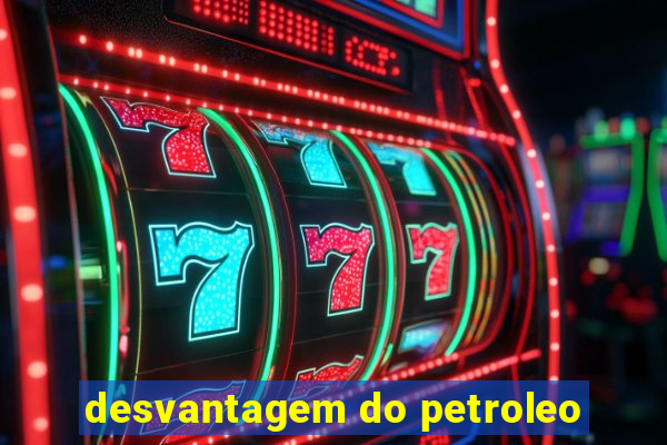 desvantagem do petroleo